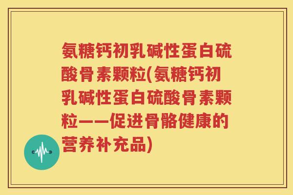 氨糖钙初乳碱性蛋白硫酸骨素颗粒(氨糖钙初乳碱性蛋白硫酸骨素颗粒——促进骨骼健康的营养补充品) 氨糖钙初乳碱性蛋白硫酸骨素颗粒(氨糖钙初乳碱性蛋白硫酸骨素颗粒——促进骨骼健康的营养补充品)