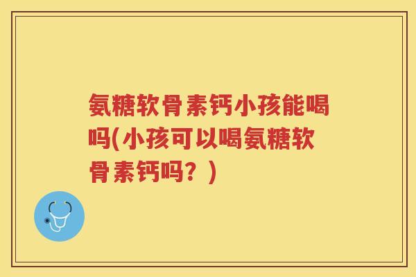 氨糖软骨素钙小孩能喝吗(小孩可以喝氨糖软骨素钙吗?) 氨糖软骨素钙小孩能喝吗(小孩可以喝氨糖软骨素钙吗?)