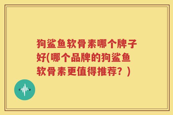 狗鲨鱼软骨素哪个牌子好(哪个品牌的狗鲨鱼软骨素更值得推荐？)