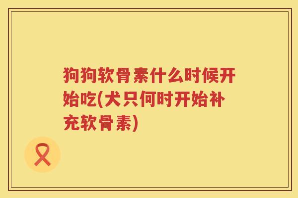 狗狗软骨素什么时候开始吃(犬只何时开始补充软骨素)