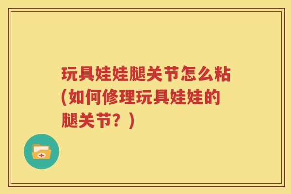 玩具娃娃腿关节怎么粘(如何修理玩具娃娃的腿关节?) 玩具娃娃腿关节怎么粘(如何修理玩具娃娃的腿关节?)