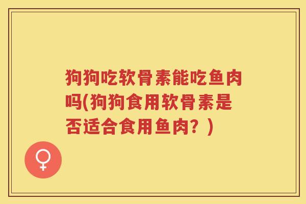 狗狗吃软骨素能吃鱼肉吗(狗狗食用软骨素是否适合食用鱼肉?) 狗狗吃软骨素能吃鱼肉吗(狗狗食用软骨素是否适合食用鱼肉?)