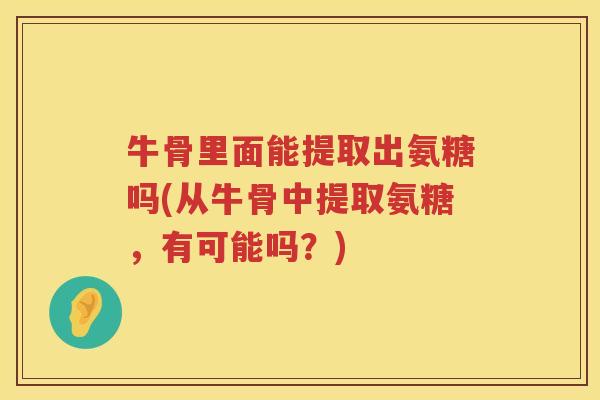 牛骨里面能提取出氨糖吗(从牛骨中提取氨糖,有可能吗?) 牛骨里面能提取出氨糖吗(从牛骨中提取氨糖,有可能吗?)