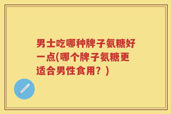 男士吃哪种牌子氨糖好一点(哪个牌子氨糖更适合男性食用?) 男士吃哪种牌子氨糖好一点(哪个牌子氨糖更适合男性食用?)