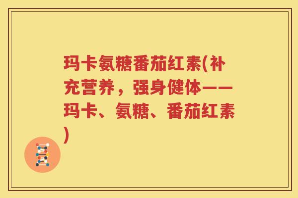 玛卡氨糖番茄红素(补充营养，强身健体——玛卡、氨糖、番茄红素)