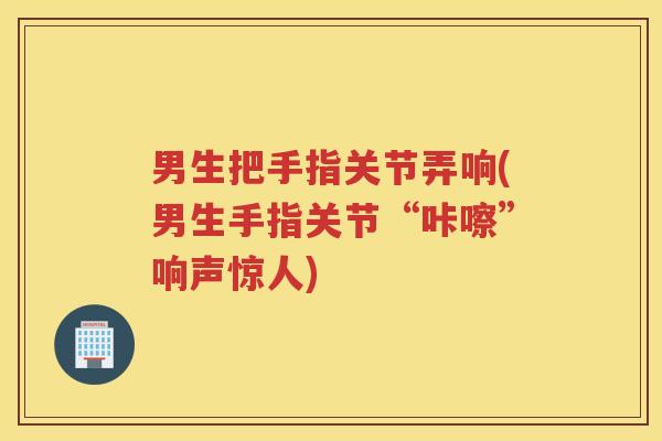 男生把手指关节弄响(男生手指关节“咔嚓”响声惊人)