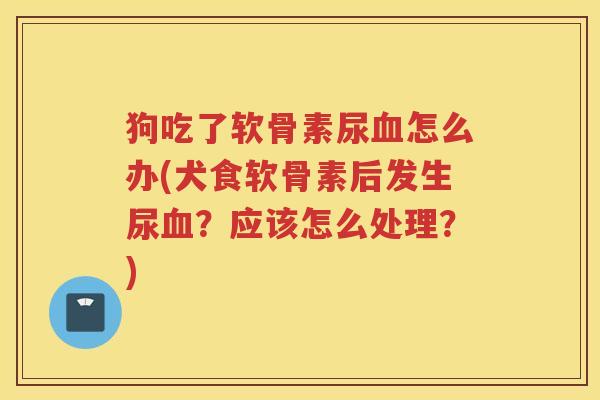 狗吃了软骨素尿怎么办(犬食软骨素后发生尿?应该怎么处理?) 狗吃了软骨素尿怎么办(犬食软骨素后发生尿?应该怎么处理?)