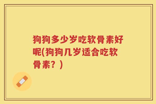狗狗多少岁吃软骨素好呢(狗狗几岁适合吃软骨素?) 狗狗多少岁吃软骨素好呢(狗狗几岁适合吃软骨素?)