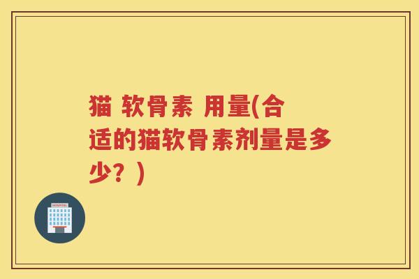 猫 软骨素 用量(合适的猫软骨素剂量是多少？)