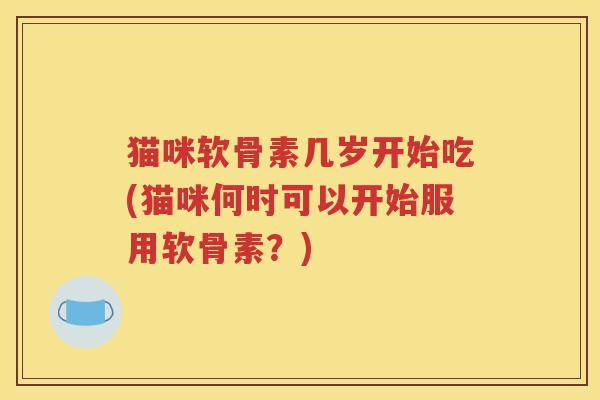 猫咪软骨素几岁开始吃(猫咪何时可以开始服用软骨素?) 猫咪软骨素几岁开始吃(猫咪何时可以开始服用软骨素?)