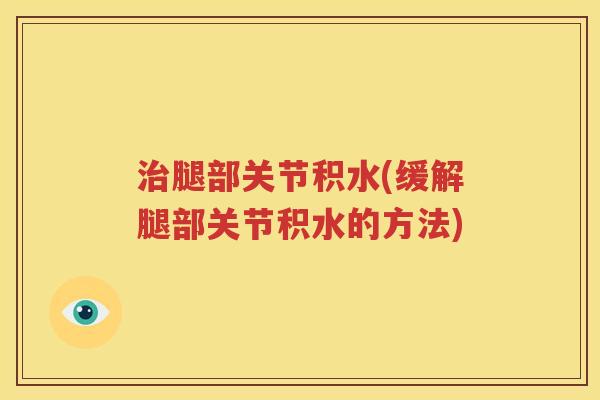 腿部关节积水(缓解腿部关节积水的方法) 腿部关节积水(缓解腿部关节积水的方法)