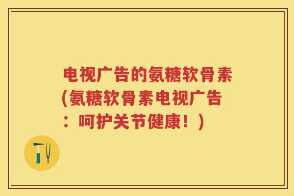 电视广告的氨糖软骨素(氨糖软骨素电视广告:呵护关节健康!) 电视广告的氨糖软骨素(氨糖软骨素电视广告:呵护关节健康!)