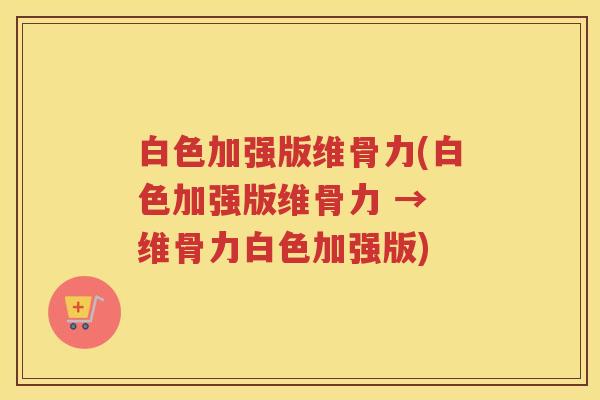 白色加强版维骨力(白色加强版维骨力 → 维骨力白色加强版) 白色加强版维骨力(白色加强版维骨力 → 维骨力白色加强版)