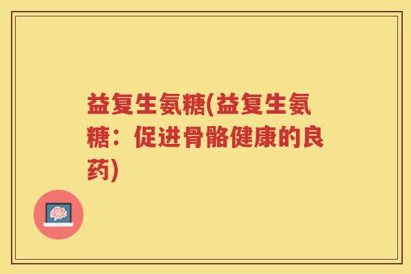 益复生氨糖(益复生氨糖:促进骨骼健康的良药) 益复生氨糖(益复生氨糖:促进骨骼健康的良药)