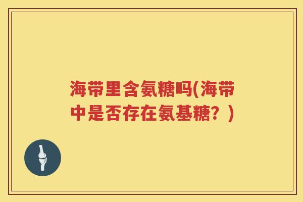 海带里含氨糖吗(海带中是否存在氨基糖?) 海带里含氨糖吗(海带中是否存在氨基糖?)