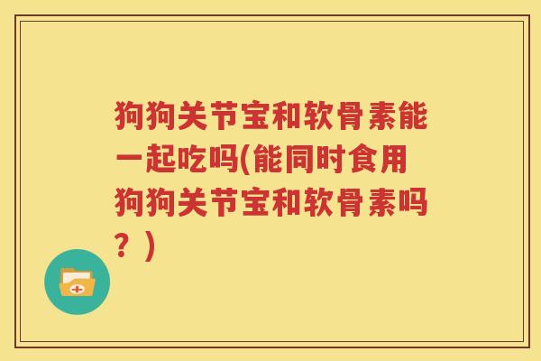 狗狗关节宝和软骨素能一起吃吗(能同时食用狗狗关节宝和软骨素吗?) 狗狗关节宝和软骨素能一起吃吗(能同时食用狗狗关节宝和软骨素吗?)