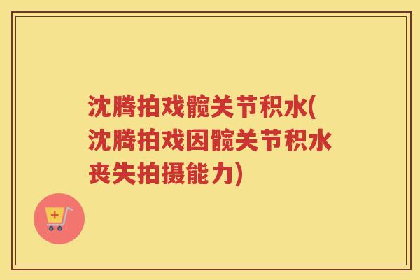 沈腾拍戏髋关节积水(沈腾拍戏因髋关节积水丧失拍摄能力) 沈腾拍戏髋关节积水(沈腾拍戏因髋关节积水丧失拍摄能力)