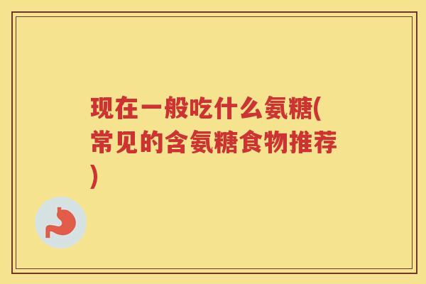 现在一般吃什么氨糖(常见的含氨糖食物推荐) 现在一般吃什么氨糖(常见的含氨糖食物推荐)