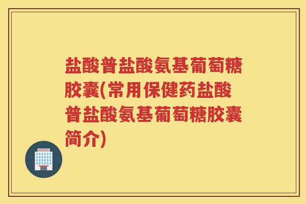 盐酸普盐酸氨基葡萄糖胶囊(常用保健药盐酸普盐酸氨基葡萄糖胶囊简介)