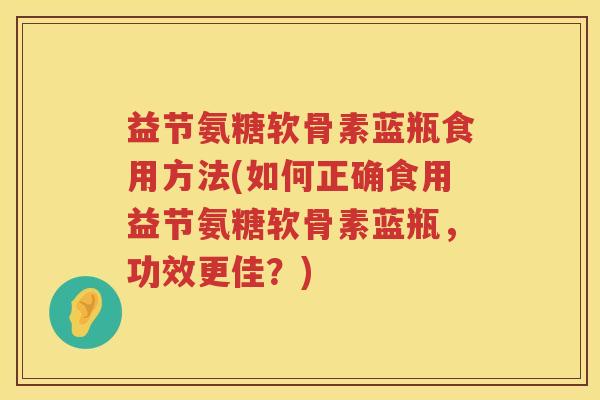 益节氨糖软骨素蓝瓶食用方法(如何正确食用益节氨糖软骨素蓝瓶,功效更佳?) 益节氨糖软骨素蓝瓶食用方法(如何正确食用益节氨糖软骨素蓝瓶,功效更佳?)