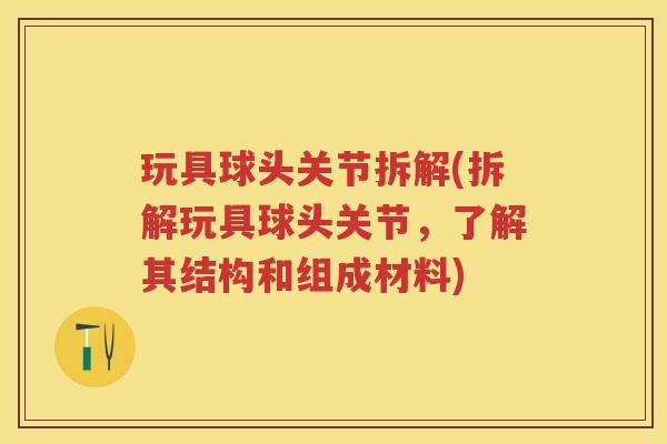 玩具球头关节拆解(拆解玩具球头关节,了解其结构和组成材料) 玩具球头关节拆解(拆解玩具球头关节,了解其结构和组成材料)