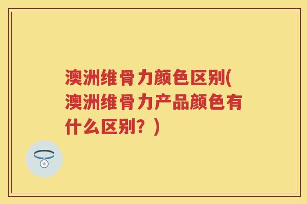 澳洲维骨力颜色区别(澳洲维骨力产品颜色有什么区别？)