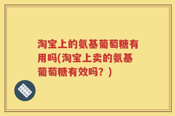 淘宝上的氨基葡萄糖有用吗(淘宝上卖的氨基葡萄糖有效吗？)