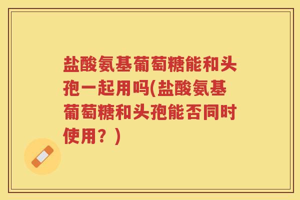 盐酸氨基葡萄糖能和头孢一起用吗(盐酸氨基葡萄糖和头孢能否同时使用?) 盐酸氨基葡萄糖能和头孢一起用吗(盐酸氨基葡萄糖和头孢能否同时使用?)
