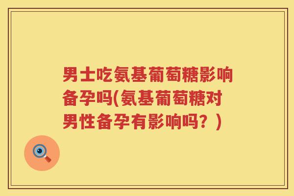 男士吃氨基葡萄糖影响备孕吗(氨基葡萄糖对男性备孕有影响吗？)
