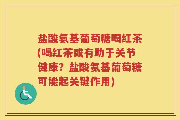 盐酸氨基葡萄糖喝红茶(喝红茶或有助于关节健康?盐酸氨基葡萄糖可能起关键作用) 盐酸氨基葡萄糖喝红茶(喝红茶或有助于关节健康?盐酸氨基葡萄糖可能起关键作用)