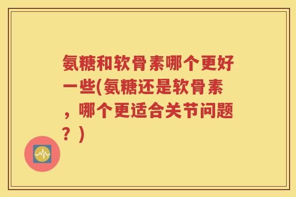 氨糖和软骨素哪个更好一些(氨糖还是软骨素,哪个更适合关节问题?) 氨糖和软骨素哪个更好一些(氨糖还是软骨素,哪个更适合关节问题?)