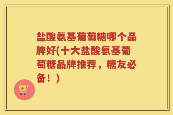 盐酸氨基葡萄糖哪个品牌好(十大盐酸氨基葡萄糖品牌推荐,糖友必备!) 盐酸氨基葡萄糖哪个品牌好(十大盐酸氨基葡萄糖品牌推荐,糖友必备!)