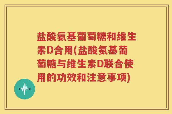 盐酸氨基葡萄糖和维生素D合用(盐酸氨基葡萄糖与维生素D联合使用的功效和注意事项) 盐酸氨基葡萄糖和维生素D合用(盐酸氨基葡萄糖与维生素D联合使用的功效和注意事项)