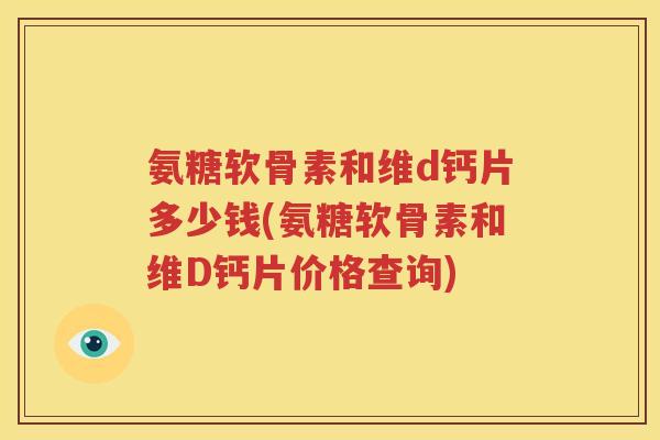 氨糖软骨素和维d钙片多少钱(氨糖软骨素和维D钙片价格查询) 氨糖软骨素和维d钙片多少钱(氨糖软骨素和维D钙片价格查询)