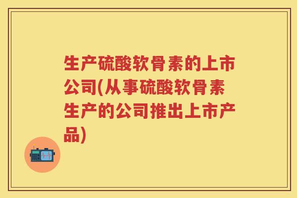 生产硫酸软骨素的上市公司(从事硫酸软骨素生产的公司推出上市产品)