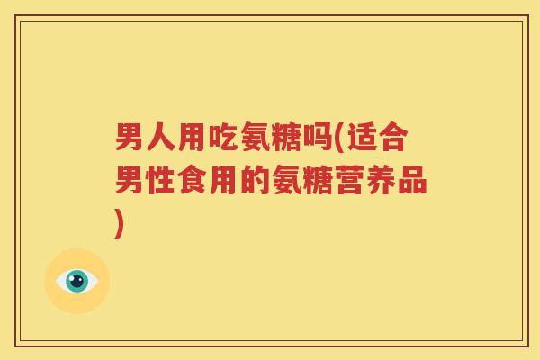 男人用吃氨糖吗(适合男性食用的氨糖营养品) 男人用吃氨糖吗(适合男性食用的氨糖营养品)