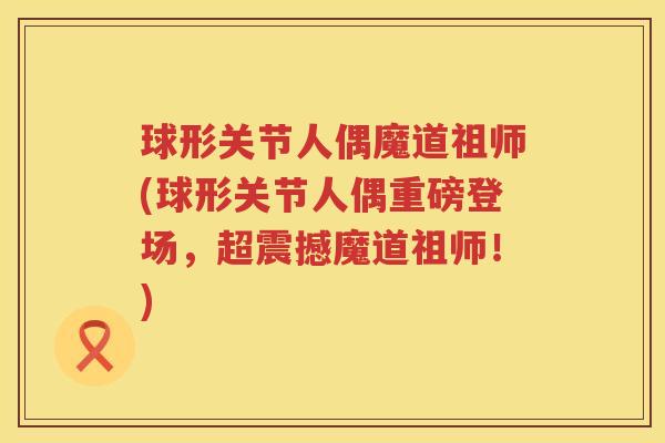 球形关节人偶魔道祖师(球形关节人偶重磅登场,超震撼魔道祖师!) 球形关节人偶魔道祖师(球形关节人偶重磅登场,超震撼魔道祖师!)