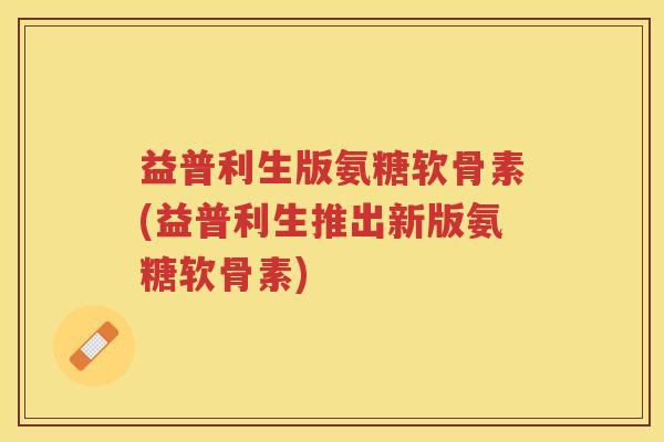 益普利生版氨糖软骨素(益普利生推出新版氨糖软骨素) 益普利生版氨糖软骨素(益普利生推出新版氨糖软骨素)