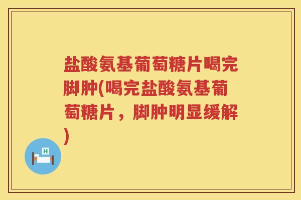 盐酸氨基葡萄糖片喝完脚肿(喝完盐酸氨基葡萄糖片,脚肿明显缓解) 盐酸氨基葡萄糖片喝完脚肿(喝完盐酸氨基葡萄糖片,脚肿明显缓解)