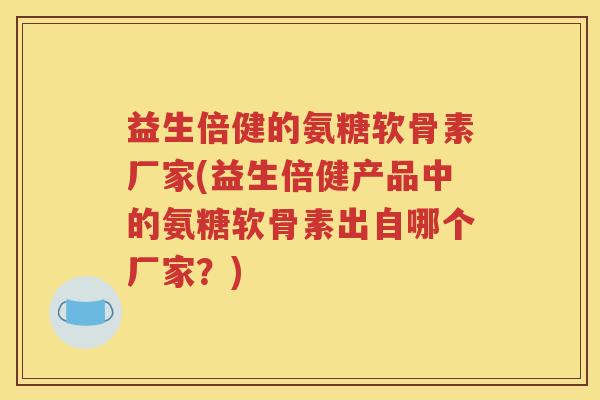 益生倍健的氨糖软骨素厂家(益生倍健产品中的氨糖软骨素出自哪个厂家?) 益生倍健的氨糖软骨素厂家(益生倍健产品中的氨糖软骨素出自哪个厂家?)