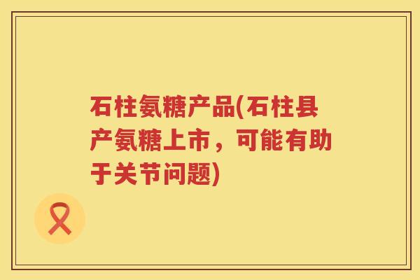 石柱氨糖产品(石柱县产氨糖上市，可能有助于关节问题)