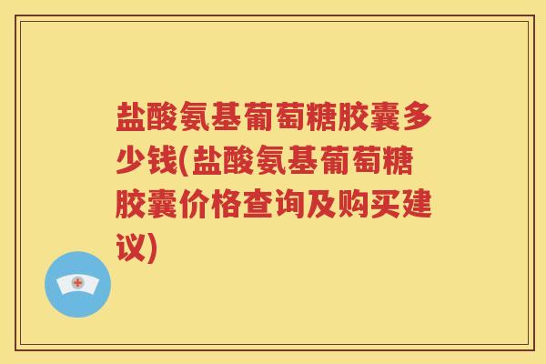 盐酸氨基葡萄糖胶囊多少钱(盐酸氨基葡萄糖胶囊价格查询及购买建议)