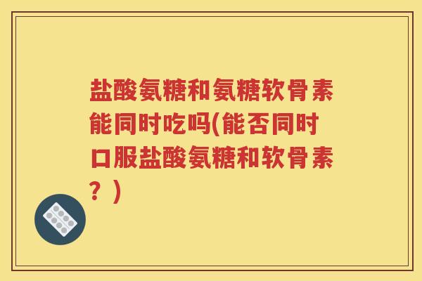盐酸氨糖和氨糖软骨素能同时吃吗(能否同时口服盐酸氨糖和软骨素？)