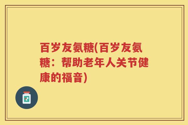 百岁友氨糖(百岁友氨糖：帮助老年人关节健康的福音)