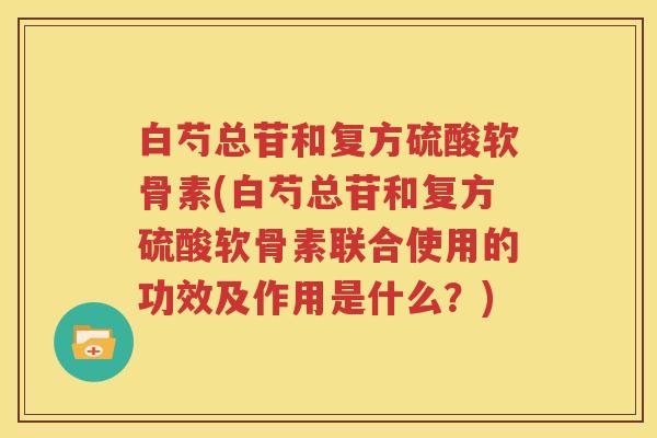 白芍总苷和复方硫酸软骨素(白芍总苷和复方硫酸软骨素联合使用的功效及作用是什么?) 白芍总苷和复方硫酸软骨素(白芍总苷和复方硫酸软骨素联合使用的功效及作用是什么?)