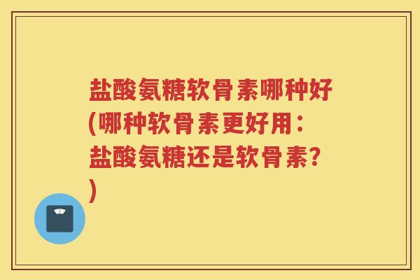盐酸氨糖软骨素哪种好(哪种软骨素更好用：盐酸氨糖还是软骨素？)