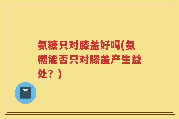 氨糖只对膝盖好吗(氨糖能否只对膝盖产生益处?) 氨糖只对膝盖好吗(氨糖能否只对膝盖产生益处?)