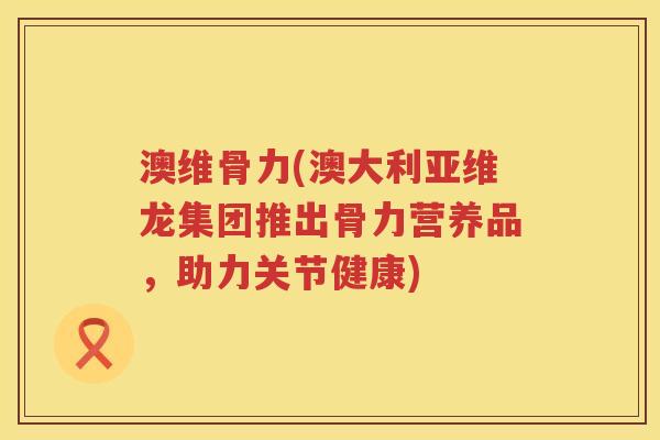 澳维骨力(澳大利亚维龙集团推出骨力营养品,助力关节健康) 澳维骨力(澳大利亚维龙集团推出骨力营养品,助力关节健康)