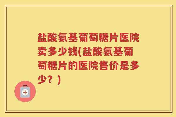 盐酸氨基葡萄糖片医院卖多少钱(盐酸氨基葡萄糖片的医院售价是多少?) 盐酸氨基葡萄糖片医院卖多少钱(盐酸氨基葡萄糖片的医院售价是多少?)