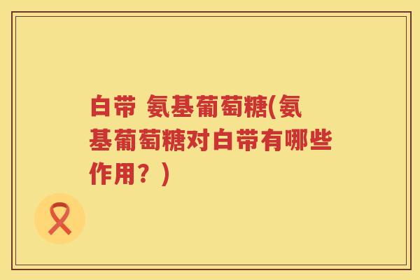 白带 氨基葡萄糖(氨基葡萄糖对白带有哪些作用?) 白带 氨基葡萄糖(氨基葡萄糖对白带有哪些作用?)